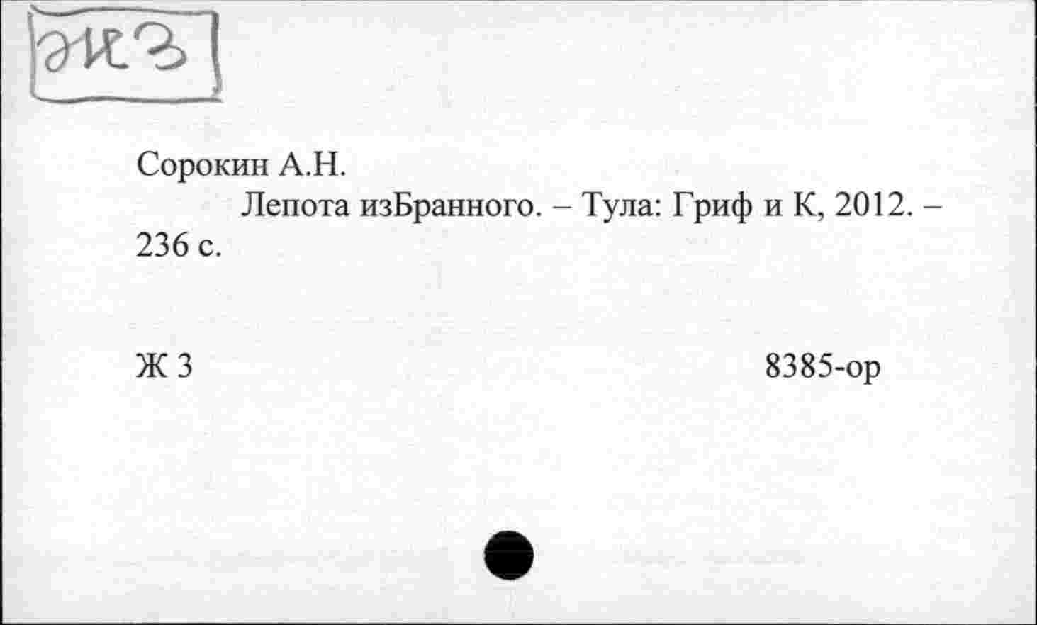 ﻿Сорокин А.Н.
Лепота изБранного. - Тула: Гриф и К, 2012. -236 с.
ЖЗ
8385-ор